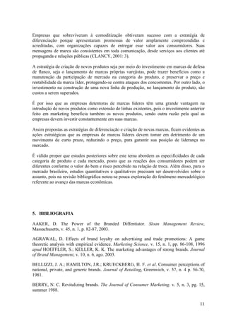 Empresas que sobreviveram à comoditização obtiveram sucesso com a estratégia de
diferenciação porque apresentaram promessas de valor amplamente compreendidas e
acreditadas, com organizações capazes de entregar esse valor aos consumidores. Suas
mensagens de marca são consistentes em toda comunicação, desde serviços aos clientes até
propaganda e relações públicas (CLANCY, 2001: 3).

A estratégia de criação de novos produtos seja por meio do investimento em marcas de defesa
de flanco, seja o lançamento de marcas próprias varejistas, pode trazer benefícios como a
manutenção da participação de mercado na categoria do produto, e preservar o preço e
rentabilidade da marca líder, protegendo-se contra ataques dos concorrentes. Por outro lado, o
investimento na construção de uma nova linha de produção, no lançamento do produto, são
custos a serem superados.

É por isso que as empresas detentoras de marcas líderes têm uma grande vantagem na
introdução de novos produtos como extensão de linhas existentes, pois o investimento anterior
feito em marketing beneficia também os novos produtos, sendo outra razão pela qual as
empresas devem investir constantemente em suas marcas.

Assim propostas as estratégias de diferenciação e criação de novas marcas, ficam evidentes as
ações estratégicas que as empresas de marcas líderes devem tomar em detrimento de um
movimento de curto prazo, reduzindo o preço, para garantir sua posição de liderança no
mercado.

É válido propor que estudos posteriores sobre este tema abordem as especificidades de cada
categoria de produto e cada mercado, posto que as reações dos consumidores podem ser
diferentes conforme o valor do bem e risco percebido na relação de troca. Além disso, para o
mercado brasileiro, estudos quantitativos e qualitativos precisam ser desenvolvidos sobre o
assunto, pois na revisão bibliográfica notou-se pouca exploração do fenômeno mercadológico
referente ao avanço das marcas econômicas.




5. BIBLIOGRAFIA

AAKER, D. The Power of the Branded Diffentiator. Sloan Management Review,
Massachusetts, v. 45, n. 1, p. 82-87, 2003.

AGRAWAL, D. Effects of brand loyalty on advertising and trade promotions: A game
theoretic analysis with empirical evidence. Marketing Science, v. 15, n. 1, pp. 86-108, 1996
apud HOEFFLER, S.; KELLER, K. K. The marketing advantages of strong brands. Journal
of Brand Management, v. 10, n. 6, ago. 2003.

BELLIZZI, J. A.; HAMILTON, J.R.; KRUECKBERG, H. F. et al. Consumer perceptions of
national, private, and generic brands. Journal of Retailing, Greenwich, v. 57, n. 4 p. 56-70,
1981.

BERRY, N. C. Revitalizing brands. The Journal of Consumer Marketing. v. 5, n. 3, pg. 15,
summer 1988.


                                                                                           11
 