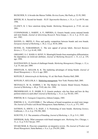 BLESCHER, N. A Invasão das Marcas Talibãs. Revista Exame, São Paulo, p. 32-39, 2002.

BOYER, M. A. Second tier brands – R.I.P. Supermarket Business, v. 51, n. 3, p. 69-70, mar.
1996.

CLANCY, K. J. Save american dying brands. Marketing Management, p. 37-41, set.-out.
2001.

CUNNINGHAM, I.; HARDY, A. P.; IMPERIA, G. Generic brands versus national brands
and store brands. Journal of Advertising Research, Nova Iorque, v. 22, n. 5, p. 25-32. out.-
nov. 1982.

DAVIES, G.; BRITO, E. Price and quality competition between brands and own brands.
European Journal of Marketing, v. 38, n. 1/2, p. 30-54, 2004.

DUNNE, D.; NARASIMHAN, C. The new appeal of private labels. Harvard Business
Review, v. 77, n. 3, p. 41-49, 1999.

GREGORY, S. C. RASH; G. KENT, N. Meaningful brands from meaningless differentiation:
the dependence on irrelevant attributes. Journal of Marketing Research. v. 31, n.3, p. 339,
ago. 1994.

HAXTHAUSEN, O. Secrets of challenger brands. Marketing Management, Chicago, v. 13, n.
3, p. 35, mai.-jun. 2004.

HOEFFLER, S.; KELLER, K. K. The marketing advantages of strong brands. Journal of
Brand Management, v. 10, n. 6, ago. 2003.

KOTLER, P. Administração de Marketing. 10. ed. São Paulo: Prentice Hall, 2000.

KOTLER, P.; KELLER, K. L Marketing management. New York: Prentice Hall, 2005.

MCENALLY, M. R.; HARRIS, J. M. The Market for Generic Brand Grocery Products.
Journal of Marketing, v. 48, p. 75-83, dez.-fev. 1984.

PRENDERGAST, G. P.; MARR, N. E. Generic products: who buy them and how do they
perform relative to each other? Journal of Marketing, v. 31, n. 2, p. 94-103, 1997.

PORTER, M. E. Vantagem Competitiva, Editora Campus, 1985.

PORTER, S. S.; CLAYCOMB, C. The influence of brand recognition on retail store image.
The Journal of Product and Brand Management, Santa Barbara, v. 6, n. 6, p. 373, 1997.

SAYMAN, S.; HOCH, J. S.; RAJU, J. S. Positioning of store brands. Marketing Science,
Linthicum, v. 21, n. 4, p. 378-398, 2002.

SCHUTTE, T. F. The semantics of branding. Journal of Marketing, v. 33, p. 5-11, 1969.

SHERMAK, Kelly. What consumers wish brand managers new. Marketing New, Chicago, v.
31, n. 12, p. 9-10, 9 de jun. 1997.

SIVAKUMAR, K. Price-tier competition: an integrative review. The Journal of Product and
Brand Management, Santa Barbara, v. 9, n. 5, p. 276-295, 2000.
                                                                                         12
 