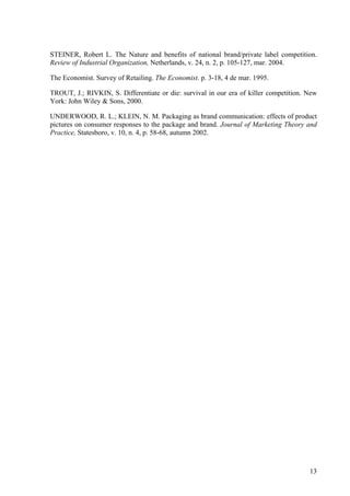 STEINER, Robert L. The Nature and benefits of national brand/private label competition.
Review of Industrial Organization, Netherlands, v. 24, n. 2, p. 105-127, mar. 2004.

The Economist. Survey of Retailing. The Economist. p. 3-18, 4 de mar. 1995.

TROUT, J.; RIVKIN, S. Differentiate or die: survival in our era of killer competition. New
York: John Wiley & Sons, 2000.

UNDERWOOD, R. L.; KLEIN, N. M. Packaging as brand communication: effects of product
pictures on consumer responses to the package and brand. Journal of Marketing Theory and
Practice, Statesboro, v. 10, n. 4, p. 58-68, autumn 2002.




                                                                                       13
 