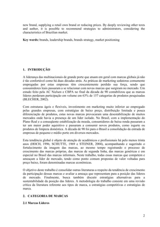 new brand, supplying a retail own brand or reducing prices. By deeply reviewing other texts
and author, it is possible to recommend strategies to administrators, considering the
characteristics of Brazilian market.

Key words: brands, leadership brands, brands strategy, market positioning




1. INTRODUÇÃO

A liderança das multinacionais de grande porte que atuam em geral com marcas globais já não
é tão confortável como há duas décadas atrás. As práticas de marketing sedutoras comumente
empregadas por estas empresas têm crescentemente perdido sua força, sendo que
consumidores leais passaram a se relacionar com novas marcas que surgiram no mercado. Um
estudo feito pela AC Nielsen e CBPA no final da década de 90 contabilizou que as marcas
líderes perderam participação em volume em 63% de 157 categorias de produtos pesquisadas
(BLECHER, 2002).

Com estruturas ágeis e flexíveis, investimento em marketing muito inferior ao empregado
pelas grandes empresas, com estratégias de baixo preço, distribuição limitada e pouca
diferenciação de produtos, estas novas marcas provocaram uma desestabilização de muitos
mercados onde havia a presença de um líder isolado. No Brasil, com a implementação do
Plano Real e a conseqüente estabilização da moeda, consumidores de baixa renda passaram a
ter um maior poder aquisitivo e passaram a consumir novos produtos, como iogurte ou
produtos de limpeza doméstica. A década de 90 foi para o Brasil a consolidação da entrada de
empresas de pequeno e médio porte em diversos mercados.

Esta tendência global é objeto de atenção de acadêmicos e profissionais há pelo menos trinta
anos (HOCH, 1996; SCHUTTE, 1969 e STEINER, 2004), acompanhando e sugerindo o
fortalecimento da imagem das marcas, ao mesmo tempo registrando o processo de
crescimento das marcas próprias, das marcas de segunda linha, das marcas genéricas e em
especial no Brasil das marcas informais. Neste trabalho, todas essas marcas que competem e
ameaçam a líder de mercado, tendo como ponto comum propostas de valor voltadas para
preço baixo, foram denominadas marcas econômicas.

O objetivo deste trabalho é consolidar outras literaturas a respeito da tendência de crescimento
da participação dessas marcas e avaliar a ameaça que representam para a posição das líderes
de mercado. Finalmente, busca também discutir estratégias alternativas para a
sustentabilidade da posição das líderes. A metodologia do trabalho consiste em uma revisão
crítica da literatura referente aos tipos de marca, a estratégias competitivas e estratégias de
marca.

2. CATEGORIA DE MARCAS

2.1 Marcas Líderes


                                                                                              2
 