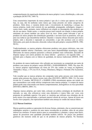 comprometimento da organização detentora da marca própria é com a distribuição, e não com
a produção (SCHUTTE, 1969: 9).

Uma característica importante da marca própria é que ela é a única que aparece em toda a
loja, ou seja, não há nenhuma outra marca que esteja presente em tantas categorias de
produtos. Além disso, o varejista detém todo o investimento de marketing e estoque das
marcas próprias, tendo total controle de sua qualidade, propaganda, embalagem, imagem e
custos totais, tendo, portanto, maior influência em relação ao desempenho dos produtos que
são de sua marca. Sendo assim, o varejista possui total controle em relação à marca própria,
entretanto ele possui também um maior nível de risco. Outro ponto relevante é que os
produtos de marca própria têm distribuição garantida e um bom local na prateleira, sem que
para isso tenha-se que desembolsar dinheiro. Quando o varejista oferece desconto para marca
própria, todo o desconto é repassado ao consumidor, o que não acontece com os outros
fabricantes, pois parte do desconto oferecido é absorvido pelo próprio varejista (HOCH, 1996:
90-91).

Tradicionalmente, as marcas próprias ofereceram produtos com preços inferiores, mas com
qualidade também inferior. Entretanto, com uma maior disponibilidade tecnológica, alguns
fabricantes de marcas próprias passaram a oferecer produtos mais sofisticados, deixando de
disputar espaço com outros produtos de classe inferior – genéricos e de segunda linha – e
partindo para a disputa com os líderes de qualidade, de marcas tradicionais (HOCH, 1996:
90).

Os produtos de marca tradicionais vêm sofrendo um incremento na competição por parte de
produtos com marcas do próprio varejo (DUNNE e NARASHIMHAN, 1999). Nos anos 90,
as marcas próprias representaram em torno de 25% das vendas no varejo na Inglaterra,
Alemanha e Suíça, e 15% nos EUA, França, Dinamarca, Bélgica e Holanda (The Economist,
1995).

Vale ressaltar que as marcas próprias são compradas tanto pelas pessoas com renda menor
quanto pelas pessoas das classes sociais mais altas (DAVIES e BRITO, 2004: 31). Em uma
revisão de 13 estudos, MCENALLY e HARRIS (1984) encontraram apenas um estudo em
que consumidores com renda inferior compravam mais marcas próprias. A compra de marca
própria pode estar relacionada com fatores comportamentais, demográficos ou risco percebido
(DAVIES e BRITO, 2004: 31).

Algumas marcas próprias, por outro lado, colocam em prática estratégias de desafiante de
mercado, ou seja, elas colocam-se como uma alternativa à marca líder, por vezes com
propostas de qualidade superior. Em geral, os varejistas que utilizam essa estratégia são de
porte menor e/ou especializados, e possuem maiores ofertas de serviços. Apesar de terem um
market share pequeno, elas representam também uma ameaça às vendas das marcas líderes.

2.2.2 Marcas Genéricas

Marcas genéricas podem se apresentar de diversas formas, entretanto, elas se caracterizam por
embalagens austeras e ausência de uma marca reconhecida no produto, além de um preço
inferior aos similares. O maior atrativo para os consumidores é, portanto, o preço mais baixo,
apesar de possuírem uma qualidade percebida também inferior. Os preços dos produtos
genéricos são menores ainda do que os de produtos de marcas próprias. Na literatura


                                                                                            4
 
