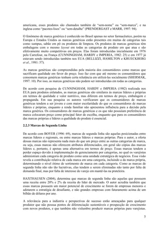 americana, esses produtos são chamados também de “sem-nome” ou “sem-marca”, e na
inglesa como “pacotes-lisos” ou “sem-detalhe” (PRENDERGAST e MARR, 1997: 94).

O fenômeno de marca genérica é conhecido no Brasil apenas no setor farmacêutico, porém na
Europa e Estados Unidos as marcas genéricas estão presentes em muitas de categorias tais
como xampus, sabão em pó ou produtos de limpeza. Os produtos de marcas genéricas têm
embalagens com o mesmo layout em todas as categorias de produto em que atua e são
efetivamente muito competitivas em preços. Elas foram introduzidas inicialmente em 1976
pelo Carrefour, na França (CUNNINGHAM, HARDY e IMPERIA, 1982: 25) e em 1977 já
estavam sendo introduzidas também nos EUA (BELLIZZI, HAMILTON e KRUECKBERG
et al., 1981: 57).

As marcas genéricas são compreendidas pela maioria dos consumidores como marcas que
sacrificam qualidade em favor do preço. Isso faz com que até mesmo os consumidores que
consomem marcas genéricas tenham certa relutância em utilizá-las socialmente (SHERMAK,
1997: 10). Por isso, as marcas genéricas não podem ser introduzidas em todas as categorias.

De acordo com pesquisa de CUNNINGHAM, HARDY e IMPERIA (1982) realizada nos
EUA para produtos enlatados, as marcas genéricas são similares às marcas líderes e próprias
em termos de qualidade e valor nutritivo, mas diferem em termos de preço, embalagem e
propaganda. Em sua pesquisa os autores verificaram que os consumidores de marcas
genéricas tendem a ser jovens e com maior escolaridade do que os consumidores de marcas
líderes e próprias, enquanto a renda familiar não apresentou influência para a decisão pela
marca genérica. Os consumidores de marcas genéricas e os que não possuíam preferência de
marca colocaram preço como principal fator de escolha, enquanto que para os consumidores
das marcas próprias e líderes a qualidade do produto é essencial.

2.2.3 Marcas de Segunda Linha

De acordo com BOYER (1996: 69), marcas de segunda linha são aquelas posicionadas entre
marcas líderes e regionais, ou entre marcas líderes e marcas próprias. Para o autor, a oferta
dessas marcas não representa nada mais do que um preço entre as outras categorias de marca,
ou seja, essas marcas não oferecem atributos diferenciados, em geral são cópias das marcas
líderes e, portanto, é apenas uma alternativa em termos de preço. Essas marcas tendem a
perder espaço devido à implementação do gerenciamento por categorias, no qual os varejistas
administram cada categoria de produto como uma unidade estratégica de negócios. Essa visão
revela a contribuição relativa de cada marca em uma categoria, incluindo a da marca própria,
determinando o nível ótimo de sortimento de marca em cada categoria. Como as marcas de
segunda linha não são tão lucrativas, elas tendem a serem eliminadas não tanto por falta de
demanda final, mas por falta de interesse do varejo em mantê-las na prateleira.

HAXTHAUSEN (2004), determina que marcas de segunda linha são aquelas que possuem
uma receita entre 20% e 2% da receita do líder de mercado. O autor acredita também que
essas marcas possuem um maior potencial de crescimento se forem de empresas menores e
adotarem a estratégia de desafiante, e não grandes empresas com faturamento acima de um
bilhão de dólares por ano.

A relevância para a indústria e perspectivas de sucesso estão ameaçadas para qualquer
produtor que não possua pontos de diferenciação sustentáveis e prospecção de crescimento
com novos produtos, e que também não vislumbre produzir marcas próprias para varejistas.

                                                                                           5
 