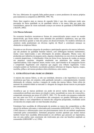 Por isso, fabricantes de segunda linha podem passar a serem produtores de marcas próprias
para manterem-se competitivos (BOYER, 1996: 70).

Outro fator negativo para as marcas de segunda linha é que elas continuam tendo uma
percepção de baixa qualidade ou de qualidade inferior a da marca líder por parte dos
consumidores, apesar de virem realizando avanços em termos de qualidade (UNDERWOOD
e KLEIN, 2002).

2.2.4 Marcas Informais

Na economia brasileira encontram-se formas de comercialização pouco usuais no mundo
desenvolvido, que ficam muitas vezes afastadas dos periódicos acadêmicos, mas que têm
grande relevância quando se trata dos países em desenvolvimento. Os modelos informais de
comércio ainda predominam em diversas regiões do Brasil e constituem ameaças ou
obstáculos as empresas líderes.

Encontra-se em diversas categorias de produtos a participação agressiva de marcas informais,
que são produtos de qualidade bastante inferior, com embalagens bastante rudimentares,
muitas vezes improvisadas e sem informações de produto adequadas. Muitas vezes são
produzidas por indústrias de pequeno porte, algumas clandestinas ou com níveis de qualidade
e controle paupérrimos. A distribuição é feita em feiras livres, barracas de vendas ou mesmo
em pequenos varejistas, chegando atualmente nas prateleiras das médias redes
supermercadistas. Estas empresas atuam, muitas vezes, aproveitando-se de sonegações fiscais
e competindo ilegalmente com empresas que pagam seus tributos legalmente. Como
exemplos podem ser facilmente encontrados produtos informais de limpeza, higiene, roupas,
mochilas, pilhas e até mesmo produtos eletro-eletrônicos, entre outros.

3. ESTRATÉGIAS PARA MARCAS LÍDERES

A maioria das marcas líderes, se não sua totalidade, demorou a dar importância às marcas
econômicas que hoje, em conjunto, estão ganhando mercado e, conseqüentemente, trazendo
diminuição de volumes, receitas e margens de vendas das marcas líderes. Outro efeito do
aumento da competitividade no mercado é o desgaste da imagem dessas marcas na percepção
dos consumidores.

Acredita-se que as marcas perderam seu poder de prover razões distintas para que os
consumidores prefiram uma marca em relação à outra, sucumbindo ao status de commodities,
competindo meramente por preço (CLANCY, 2001: 37). De acordo com pesquisa conduzida
por este autor nos EUA, os consumidores não conseguem ver grandes diferenças entre as
marcas líderes e seus competidores na maioria das categorias pesquisadas, resultando assim
em decisões de compra cada vez mais baseadas em preço.

Estratégias bem sucedidas de diferenciação de produto ou marca dos competidores se dão
através de atributos relevantes e valorizados pelo consumidor (GREGORY et al, 1994). Porter
(1985) descreve a diferenciação como um posicionamento único de um atributo amplamente
valorizado pelos consumidores. Entretanto pesquisas recentes apontam que muitas marcas
também foram bem sucedidas diferenciando-se em atributos que parecem ser importantes,
mas em uma análise mais consistente são irrelevantes pra criar um benefício ampliado ao
consumidor (GREGORY et al, 1994).


                                                                                          6
 