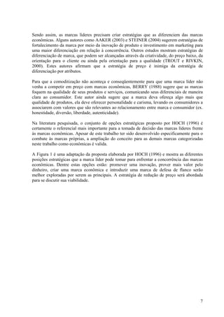 Sendo assim, as marcas líderes precisam criar estratégias que as diferenciem das marcas
econômicas. Alguns autores como AAKER (2003) e STEINER (2004) sugerem estratégias de
fortalecimento da marca por meio da inovação de produto e investimento em marketing para
uma maior diferenciação em relação à concorrência. Outros estudos mostram estratégias de
diferenciação de marca, que podem ser alcançadas através da criatividade, do preço baixo, da
orientação para o cliente ou ainda pela orientação para a qualidade (TROUT e RIVKIN,
2000). Estes autores afirmam que a estratégia de preço é inimiga da estratégia de
diferenciação por atributos.

Para que a comoditização não aconteça e conseqüentemente para que uma marca líder não
venha a competir em preço com marcas econômicas, BERRY (1988) sugere que as marcas
foquem na qualidade de seus produtos e serviços, comunicando seus diferenciais de maneira
clara ao consumidor. Este autor ainda sugere que a marca deva ofereça algo mais que
qualidade de produtos, ela deve oferecer personalidade e carisma, levando os consumidores a
associarem com valores que são relevantes ao relacionamento entre marca e consumidor (ex.
honestidade, diversão, liberdade, autenticidade).

Na literatura pesquisada, o conjunto de opções estratégicas proposto por HOCH (1996) é
certamente o referencial mais importante para a tomada de decisão das marcas líderes frente
às marcas econômicas. Apesar de este trabalho ter sido desenvolvido especificamente para o
combate às marcas próprias, a ampliação do conceito para as demais marcas categorizadas
neste trabalho como econômicas é valida.

A Figura 1 é uma adaptação da proposta elaborada por HOCH (1996) e mostra as diferentes
posições estratégicas que a marca líder pode tomar para enfrentar a concorrência das marcas
econômicas. Dentre estas opções estão: promover uma inovação, prover mais valor pelo
dinheiro, criar uma marca econômica e introduzir uma marca de defesa de flanco serão
melhor exploradas por serem as principais. A estratégia de redução de preço será abordada
para se discutir sua viabilidade.




                                                                                          7
 