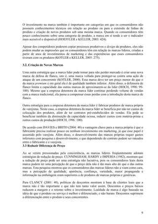 O investimento na marca também é importante em categorias em que os consumidores não
possuem conhecimentos técnicos em relação ao produto ou para a extensão de linhas de
produto e criação de novos produtos sob uma mesma marca. Quando os consumidores têm
pouco conhecimento sobre uma categoria de produto, a marca em si tende a ser o indicador
mais acessível e disponível (HOEFFLER e KELLER, 2003: 424).

Apesar dos competidores poderem copiar processos produtivos e design de produtos, eles não
podem mudar as impressões que os consumidores têm em relação às marcas líderes, criadas a
partir de anos de investimentos de marketing e das experiências que esses consumidores
tiveram com os produtos (KOTLER e KELLER, 2005: 275).

3.2. Criação de Novas Marcas

Uma outra estratégia que a marca líder pode tomar para não perder mercado é criar uma nova
marca de defesa de flanco, isto é, uma marca voltada para proteger-se contra uma ação de
ataque de um concorrente (KOTLER, 2000). Essa marca deve ter um preço menor do que o
da marca premium e em geral ela é de qualidade também inferior. Além disso, a defensora de
flanco limita a capacidade das outras marcas de aproximarem-se da líder (HOCH, 1996: 99-
100). Mesmo que a empresa detentora da marca líder continue perdendo volume de vendas
com a marca tradicional, ela passa a compensar essas perdas com a introdução desta marca de
flanco.

Outra estratégia para a empresa detentora da marca líder é fabricar produtos de marca própria
de varejistas. Neste caso, a empresa detentora da marca líder se beneficia por não ter custos de
colocação dos produtos, além de ter contratos pré-estabelecidos de vendas. Ela pode se
beneficiar também da diminuição da capacidade ociosa, reduzir custos com matéria-prima e
outros custos de produção (HOCH, 1996: 100).

De acordo com DAVIES e BRITO (2004: 48) a vantagem chave para a marca própria é que o
fabricante precisa realizar pouco ou nenhum investimento em marketing, já que esse papel é
assumido pelo varejista. Além disso, o desenvolvimento das marcas próprias requer gastos
inferiores com pesquisa e desenvolvimento, e que dependendo do contrato podem ser rateados
entre o fabricante e o varejista.
3.3 Reduzir Diferença de Preço

Ao se verem pressionadas pela concorrência, as marcas líderes freqüentemente adotam
estratégias de redução de preço. CUNNINGHAM, HARDY e IMPERIA (1982), mostram que
a redução de preço pode ser uma estratégia não lucrativa, pois os consumidores leais desta
marca podem ter uma percepção de que o preço dela não é tão mais alto do que o das outras
marcas. Esta pesquisa mostrou que os consumidores das marcas líderes não a viam como cara,
mas a percepção de qualidade, aparência, confiança, variedade, maior propaganda e
informação na embalagem eram superiores a de produtos de marcas próprias e genéricas.

Para CLANCY (2001: 40), políticas de descontos mostram à base de clientes leais que a
marca não é tão importante e que não tem tanto valor assim. Descontos e preços baixos
reduzem a margem e o retorno sobre o investimento. Lealdade de marca é algo baseado na
idéia de que o produto ou serviço é melhor e diferenciado, e não barato. Descontos suprimem
a diferenciação entre o produto e seus concorrentes.



                                                                                              9
 