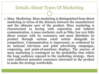 Details About Types Of Marketing

1 .Mass Marketing- Mass marketing is distinguished from direct
   marketing in terms of the distance between the manufacturer
   and the ultimate user of the product. Mass marketing is
   characterized as having wide separation and indirect
   communication. A mass marketer, such as Nike, has very little
   direct contact with its customers and must distribute its
   product through various retail outlets alongside its
   competitors. Communication is impersonal, as evidenced by
   its national television and print advertising campaigns,
   couponing, and point-of-purchase displays. The success of
   mass marketing is contingent on the probability that within
   the huge audience exposed to the marketing strategy.. there
   exist sufficient potential customers interested in the product
   to make the strategy worthwhile.
 