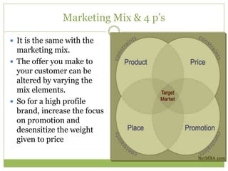 Marketing Mix & 4 p‘s

 It is the same with the
  marketing mix.
 The offer you make to
  your customer can be
  altered by varying the
  mix elements.
 So for a high profile
  brand, increase the focus
  on promotion and
  desensitize the weight
  given to price
 