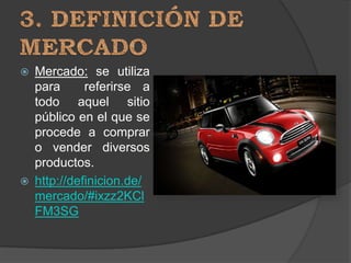    Mercado: se utiliza
    para      referirse a
    todo aquel sitio
    público en el que se
    procede a comprar
    o vender diversos
    productos.
   http://definicion.de/
    mercado/#ixzz2KCl
    FM3SG
 