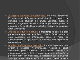                                             ten dous obxectivos.
    Primeiro reunir información estatística dun proxecto que
    demostra esa situación no futuro. Segundo, avaliar o
    resultado dalgunhas decisións tomadas por outras partes no
    mercado, a fin de identificar os efectos positivos ou negativos
    foron alcanzados.
                                   é importante xa que é a base
    para calquera previsión a ser feita do futuro. Tamén xera unha
    gran cantidade de información sobre o modo de
    funcionamento en que todas as variables son importantes
    para analizar.
                                         é o máis importante para
    avaliar o proxecto. A información histórica e actual
    analizados, pode proxectar unha situación asumindo o
    mantemento dunha orde de cousas, que a mera aplicación do
    proxecto debe ser modificado. É necesario que a situación
    varía proxectou unha situación futura sen proxecto e outra
 