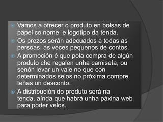  Vamos a ofrecer o produto en bolsas de
  papel co nome e logotipo da tenda.
 Os prezos serán adecuados a todas as
  persoas as veces pequenos de contos.
 A promoción é que pola compra de algún
  produto che regalen unha camiseta, ou
  senón levar un vale no que con
  determinados selos no próxima compre
  teñas un desconto.
 A distribución do produto será na
  tenda, aínda que habrá unha páxina web
  para poder velos.
 