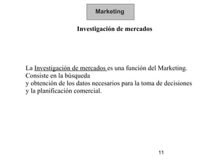 Marketing

                   Investigación de mercados




La Investigación de mercados es una función del Marketing.
Consiste en la búsqueda
y obtención de los datos necesarios para la toma de decisiones
y la planificación comercial.




                                                 11
 