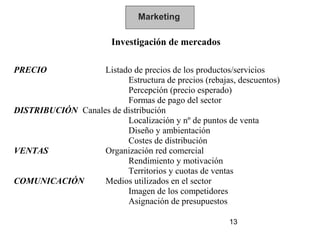 Marketing

                        Investigación de mercados

PRECIO             Listado de precios de los productos/servicios
                         Estructura de precios (rebajas, descuentos)
                         Percepción (precio esperado)
                         Formas de pago del sector
DISTRIBUCIÓN Canales de distribución
                         Localización y nº de puntos de venta
                         Diseño y ambientación
                         Costes de distribución
VENTAS             Organización red comercial
                         Rendimiento y motivación
                         Territorios y cuotas de ventas
COMUNICACIÓN       Medios utilizados en el sector
                         Imagen de los competidores
                         Asignación de presupuestos

                                                       13
 