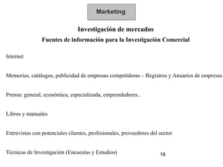 Marketing

                                Investigación de mercados
                Fuentes de información para la Investigación Comercial

Internet


Memorias, catálogos, publicidad de empresas competidoras – Registros y Anuarios de empresas


Prensa: general, económica, especializada, emprendedores..


Libros y manuales


Entrevistas con potenciales clientes, profesionales, proveedores del sector


Técnicas de Investigación (Encuestas y Estudios)                     16
 