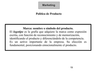 Marketing


                     Política de Producto



            Marca: nombre o símbolo del producto.
El logotipo es la grafía que adquiere la marca como expresión
escrita, con función de reconocimiento y de memorización,
identificando el producto y diferenciándolo de la competencia.
Es un activo importante de la empresa. Su elección es
fundamental, posicionando emocionalmente el producto.




                                                19
 