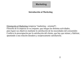 Marketing


                          Introducción al Marketing




Orientación al Marketing (empresa "marketing - oriented")
Filosofía de la empresa en su conjunto, que integra las distintas actividades,
para lograr sus objetivos mediante la satisfacción de las necesidades del consumidor.
Conlleva la preocupación por la satisfacción del cliente, que hay que mimar y fidelizar,
apuntando a una relación duradera y recíprocamente satisfactoria.




                                                               2
 