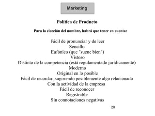 Marketing


                     Política de Producto
        Para la elección del nombre, habrá que tener en cuenta:

                 Fácil de pronunciar y de leer
                            Sencillo
                  Eufóníco (que "suene bien")
                             Vistoso
Distinto de la competencia (está regulamentado jurídicamente)
                            Moderno
                     Original en lo posible
 Fácil de recordar, sugiriendo posiblemente algo relacionado
                Con la actividad de la empresa
                       Fácil de reconocer
                          Registrable
                  Sin connotaciones negativas
                                                     20
 