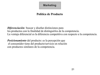 Marketing


                          Política de Producto



Diferenciación: buscar y diseñar distinciones para
los productos con la finalidad de distinguirlos de la competencia.
La ventaja diferencial es la diferencia competitiva con respecto a la competencia.

Posicionamiento del producto: es la percepción que
 el consumidor tiene del producto/servicio en relación
con productos similares de la competencia.




                                                          21
 