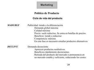 Marketing


                 Política de Producto
               Ciclo de vida del producto

MADUREZ   Publicidad: tiende a la diferenciación
                 Demanda global máxima
                 Calidad máxima
                 Precio: suele reducirse. Se entra en batallas de precios
                 Beneficio: tiende a reducirse
                 Competencia: máxima
                 En esta fase es necesario estudiar productos alternativos

DECLIVE   Demanda decreciente
               Aparecen productos sustitutivos
               Beneficios rápidamente decrecientes
               Retirada del producto del mercado o permanencia en
               un mercado estable y suficiente, reduciendo los costes.


                                                    24
 