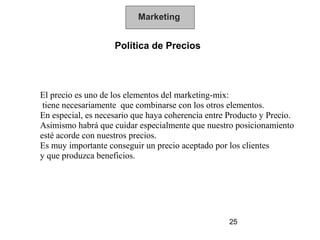 Marketing


                    Política de Precios




El precio es uno de los elementos del marketing-mix:
 tiene necesariamente que combinarse con los otros elementos.
En especial, es necesario que haya coherencia entre Producto y Precio.
Asimismo habrá que cuidar especialmente que nuestro posicionamiento
esté acorde con nuestros precios.
Es muy importante conseguir un precio aceptado por los clientes
y que produzca beneficios.




                                                    25
 