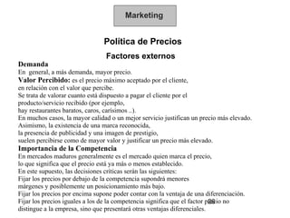 Marketing


                                Política de Precios
                                 Factores externos
Demanda
En general, a más demanda, mayor precio.
Valor Percibido: es el precio máximo aceptado por el cliente,
en relación con el valor que percibe.
Se trata de valorar cuanto está dispuesto a pagar el cliente por el
producto/servicio recibido (por ejemplo,
hay restaurantes baratos, caros, carísimos ..).
En muchos casos, la mayor calidad o un mejor servicio justifican un precio más elevado.
Asimismo, la existencia de una marca reconocida,
la presencia de publicidad y una imagen de prestigio,
suelen percibirse como de mayor valor y justificar un precio más elevado.
Importancia de la Competencia
En mercados maduros generalmente es el mercado quien marca el precio,
lo que significa que el precio está ya más o menos establecido.
En este supuesto, las decisiones críticas serán las siguientes:
Fijar los precios por debajo de la competencia supondrá menores
márgenes y posiblemente un posicionamiento más bajo.
Fijar los precios por encima supone poder contar con la ventaja de una diferenciación.
Fijar los precios iguales a los de la competencia significa que el factor precio no
                                                                           26
distingue a la empresa, sino que presentará otras ventajas diferenciales.
 