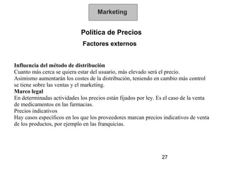 Marketing


                             Política de Precios
                             Factores externos


Influencia del método de distribución
Cuanto más cerca se quiera estar del usuario, más elevado será el precio.
Asimismo aumentarán los costes de la distribución, teniendo en cambio más control
se tiene sobre las ventas y el marketing.
Marco legal
En determinadas actividades los precios están fijados por ley. Es el caso de la venta
de medicamentos en las farmacias.
Precios indicativos
Hay casos específicos en los que los proveedores marcan precios indicativos de venta
de los productos, por ejemplo en las franquicias.




                                                                27
 