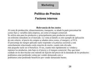 Marketing


                              Política de Precios
                              Factores internos


                                Relevancia de los costes
Al coste de producción, almacenamiento, transporte, se añade la parte porcentual de
costes fijos y variables dela empresa, así como el margen comercial.
Se utiliza más para los productos y principalmente para productos novedosos,
sin referente inmediato en el mercado. La venta al detalle es otro ejemplo de aplicación
de este criterio: al precio de compra se añaden otros costes, el margen y el IVA.
El porcentaje de margen aplicado suele responder a la práctica sectorial y está
estrechamente relacionado conla rotación de stocks: cuanto más elevada,
más pequeño suele ser el beneficio. O sea, cuanto más rápidamente se venden y
reponen los productos, más bajo es el precio y el margen comercial. Hay que tener
cuidado en no desvincular este método de fijación del precio de la demanda de los productos:
podríamos estar perdiendo ventas por vender demasiado caro o
podríamos estar perdiendo beneficios por vender demasiado barato.



                                                                    28
 