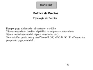 Marketing


                         Política de Precios
                         Tipología de Precios


Tiempo: pago adelantado - al contado - a crédito
Cliente: mayorista - detalle - al público - a empresas - particulares.
Fijos o variables (cantidad - época - territorio, etc.)
Composición: precio neto y con IVA (o ILOR) - F.O.B. / C.I.F. - Descuentos
por pronto pago, cantidad ..




                                                        30
 