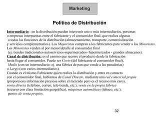 Marketing


                              Política de Distribución
Intermediario : en la distribución pueden intervenir uno o más intermediarios, personas
o empresas interpuestas entre el fabricante y el consumidor final, que realiza algunas
 o todas las funciones de la distribución (almacenamiento, transporte, comercialización
y servicios complementarios). Los Mayoristas compran a los fabricantes para vender a los Minoristas.
Los Minoristas venden al por menor/detalle al consumidor final
 (ej. tiendas tradicionales-autoservicios-supermercados- hipermercados - grandes almacenes).
Canal de distribución: es el camino que recorre el producto desde la fabricación
hasta llegar al consumidor. Puede ser Corto (del fabricante al consumidor final),
 Medio (con un intermediario: ej. una fábrica de pan que vende a las panaderías)
o Largo (con varios intermediarios).
Cuando es el mismo Fabricante quien realiza la distribución y entra en contacto
con el consumidor final, hablamos de Canal Directo, mediante una red comercial propia
(proporciona información preciosa sobre el mercado pero es el recurso más caro),
venta directa (teléfono, correo, tele-tienda, etc.), venta en la propia fábrica
(recurso con clara limitación geográfica), máquinas automáticas (tabaco, etc.),
 puntos de venta propios.



                                                                        32
 
