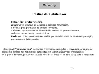 Marketing


                               Política de Distribución

         Estrategias de distribución
         Intensiva: su objetivo es alcanzar la máxima penetración.
         Se utiliza para productos de compra frecuente.
         Selectiva: se selecciona un determinado número de puntos de venta,
         en base a determinadas características.
         Exclusiva: concesionarios autorizados, por características técnicas o de prestigio,
         para una zona determinada.



Estrategia de "push and pull" : combina promociones dirigidas al mayorista para que este
impulse la compra por parte de los detallistas con la publicidad y las promociones
en el punto de venta, para que el usuario reclame el producto al detallista y este al mayorista.




                                                                       33
 