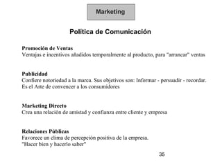 Marketing


                     Política de Comunicación

Promoción de Ventas
Ventajas e incentivos añadidos temporalmente al producto, para "arrancar" ventas


Publicidad
Confiere notoriedad a la marca. Sus objetivos son: Informar - persuadir - recordar.
Es el Arte de convencer a los consumidores


Marketing Directo
Crea una relación de amistad y confianza entre cliente y empresa


Relaciones Públicas
Favorece un clima de percepción positiva de la empresa.
"Hacer bien y hacerlo saber"
                                                             35
 