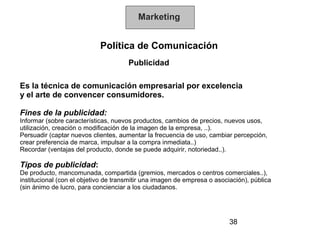 Marketing


                            Política de Comunicación
                                      Publicidad

Es la técnica de comunicación empresarial por excelencia
y el arte de convencer consumidores.

Fines de la publicidad:
Informar (sobre características, nuevos productos, cambios de precios, nuevos usos,
utilización, creación o modificación de la imagen de la empresa, ..).
Persuadir (captar nuevos clientes, aumentar la frecuencia de uso, cambiar percepción,
crear preferencia de marca, impulsar a la compra inmediata..)
Recordar (ventajas del producto, donde se puede adquirir, notoriedad..).

Tipos de publicidad:
De producto, mancomunada, compartida (gremios, mercados o centros comerciales..),
institucional (con el objetivo de transmitir una imagen de empresa o asociación), pública
(sin ánimo de lucro, para concienciar a los ciudadanos.




                                                                          38
 
