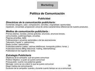 Marketing


                             Política de Comunicación
                                        Publicidad
Directrices de la comunicación publicitaria:
Contenido (slogans, color, composición), sencillez, originalidad, oportunidad,
repetición, sinceridad, proposición única de venta (característica diferencial de nuestro producto).

Medios de comunicación publicitaria :
Prensa (diarios, revistas, prensa gratuita): anuncios, anuncios breves,
comunicados, publirreportajes, encartes.
Páginas amarillas, QdQ
Publicaciones o anuarios sectoriales o de las asociaciones
Televisión ("spots" o patrocinios)
Radio (cuñas / patrocinios)
Publicidad exterior (vallas, cabinas telefónicas, transporte público, lonas..)
Publicidad directa (Mktg relacional: mailing, telemarketing)
Publicidad en los lugares de venta.

Estrategia Publicitaria
Objetivos de la campaña: qué se quiere comunicar
Público Objetivo: a quién se quiere comunicar
Presupuesto: cuanto nos podemos gastar
Mensaje: como se va a decir lo que se quiere comunicar
Elegir medios de comunicación                                       39
Duración de la campaña: cuando y durante cuanto tiempo se va a comunicar.
 