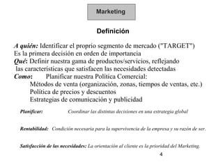 Marketing


                                       Definición

A quién: Identificar el proprio segmento de mercado ("TARGET")
Es la primera decisión en orden de importancia
Qué: Definir nuestra gama de productos/servicios, reflejando
las características que satisfacen las necesidades detectadas
Como:       Planificar nuestra Política Comercial:
      Métodos de venta (organización, zonas, tiempos de ventas, etc.)
      Política de precios y descuentos
      Estrategias de comunicación y publicidad
  Planificar:            Coordinar las distintas decisiones en una estrategia global


  Rentabilidad: Condición necesaria para la supervivencia de la empresa y su razón de ser.


  Satisfacción de las necesidades: La orientación al cliente es la prioridad del Marketing.
                                                                       4
 