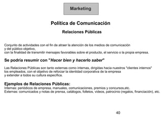 Marketing


                                Política de Comunicación
                                        Relaciones Públicas


Conjunto de actividades con el fin de atraer la atención de los medios de comunicación
y del público objetivo,
con la finalidad de transmitir mensajes favorables sobre el producto, el servicio o la propia empresa.

Se podría resumir con "Hacer bien y hacerlo saber"
Las Relaciones Públicas son tanto externas como internas, dirigidas hacia nuestros "clientes internos"
los empleados, con el objetivo de reforzar la identidad corporativa de la empresa
y extender a todos su cultura específica.

Ejemplos de Relaciones Públicas:
Internas: periódicos de empresa, manuales, comunicaciones, premios y concursos,etc.
Externas: comunicados y notas de prensa, catálogos, folletos, videos, patrocinio (regalos, financiación), etc.




                                                                              40
 