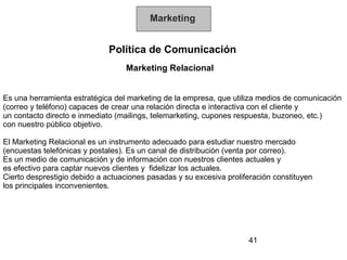 Marketing


                              Política de Comunicación
                                  Marketing Relacional


Es una herramienta estratégica del marketing de la empresa, que utiliza medios de comunicación
(correo y teléfono) capaces de crear una relación directa e interactiva con el cliente y
un contacto directo e inmediato (mailings, telemarketing, cupones respuesta, buzoneo, etc.)
con nuestro público objetivo.

El Marketing Relacional es un instrumento adecuado para estudiar nuestro mercado
(encuestas telefónicas y postales). Es un canal de distribución (venta por correo).
Es un medio de comunicación y de información con nuestros clientes actuales y
es efectivo para captar nuevos clientes y fidelizar los actuales.
Cierto desprestigio debido a actuaciones pasadas y su excesiva proliferación constituyen
los principales inconvenientes.




                                                                     41
 