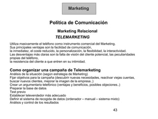 Marketing


                            Política de Comunicación
                                 Marketing Relacional
                                TELEMARKETING
Utiliza masivamente el teléfono como instrumento comercial del Marketing.
Sus principales ventajas son la facilidad de comunicación,
la inmediatez, el coste reducido, la personalización, la flexibilidad, la interactividad.
Las desventajas más claras son la falta de visión del cliente potencial, las peculiaridades
propias del teléfono,
la resistencia del cliente a que entren en su intimidad.

Como organizar una campaña de Telemarketing
Análisis de la situación (según estrategia de Marketing)
Fijar objetivos para la campaña (descubrir nuevas necesidades, reactivar viejas cuentas,
buscar nuevos clientes, mejorar la imagen de la empresa..)
Crear un argumentario telefónico (ventajas y beneficios, posibles objeciones..)
Preparar la base de datos
Test previo
Establecer televendedor más adecuado
Definir el sistema de recogida de datos (ordenador – manual – sistema mixto)
Análisis y control de los resultados

                                                                           43
 