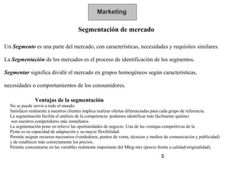 Marketing

                                      Segmentación de mercado

Un Segmento es una parte del mercado, con características, necesidades y requisitos similares.

La Segmentación de los mercados es el proceso de identificación de los segmentos.

Segmentar significa dividir el mercado en grupos homogéneos según características,

necesidades o comportamientos de los consumidores.

               Ventajas de la segmentación
  No se puede servir a todo el mundo.
  Satisfacer realmente a nuestros clientes implica realizar ofertas diferenciadas para cada grupo de referencia.
  La segmentación facilita el análisis de la competencia: podemos identificar más fácilmente quiénes
   son nuestros competidores más inmediatos.
  La segmentación pone en relieve las oportunidades de negocio. Una de las ventajas competitivas de la
  Pyme es su capacidad de adaptación y su mayor flexibilidad.
  Permite asignar recursos necesarios (vendedores, puntos de venta, técnicas y medios de comunicación y publicidad)
  y de establecer más correctamente los precios.
  Permite concentrarse en las variables realmente importante del Mktg-mix (precio frente a calidad/originalidad).

                                                                                   5
 