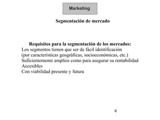 Marketing

                Segmentación de mercado



    Requisitos para la segmentación de los mercados:
Los segmentos tienen que ser de fácil identificación
(por características geográficas, socioeconómicas, etc.)
Suficientemente amplios como para asegurar su rentabilidad
Accesibles
Con viabilidad presente y futura




                                              6
 