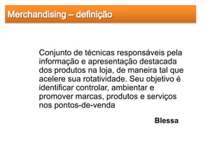 Conjunto de técnicas responsáveis pela
informação e apresentação destacada
dos produtos na loja, de maneira tal que
acelere sua rotatividade. Seu objetivo é
identificar controlar, ambientar e
promover marcas, produtos e serviços
nos pontos-de-venda
                               Blessa
 