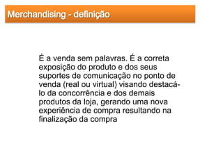 É a venda sem palavras. É a correta
exposição do produto e dos seus
suportes de comunicação no ponto de
venda (real ou virtual) visando destacá-
lo da concorrência e dos demais
produtos da loja, gerando uma nova
experiência de compra resultando na
finalização da compra
 
