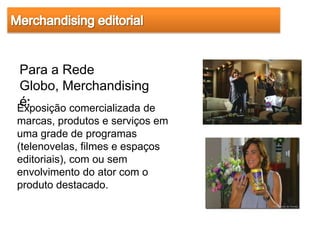 Para a Rede
Globo, Merchandising
é:
Exposição comercializada de
marcas, produtos e serviços em
uma grade de programas
(telenovelas, filmes e espaços
editoriais), com ou sem
envolvimento do ator com o
produto destacado.
 
