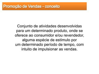 Conjunto de atividades desenvolvidas
 para um determinado produto, onde se
oferece ao consumidor e/ou revendedor,
     alguma espécie de estímulo por
um determinado período de tempo, com
    intuito de impulsionar as vendas.
 