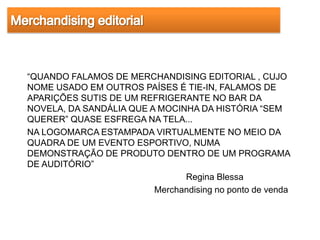 “QUANDO FALAMOS DE MERCHANDISING EDITORIAL , CUJO
NOME USADO EM OUTROS PAÍSES É TIE-IN, FALAMOS DE
APARIÇÕES SUTIS DE UM REFRIGERANTE NO BAR DA
NOVELA, DA SANDÁLIA QUE A MOCINHA DA HISTÓRIA “SEM
QUERER” QUASE ESFREGA NA TELA...
NA LOGOMARCA ESTAMPADA VIRTUALMENTE NO MEIO DA
QUADRA DE UM EVENTO ESPORTIVO, NUMA
DEMONSTRAÇÃO DE PRODUTO DENTRO DE UM PROGRAMA
DE AUDITÓRIO”
                               Regina Blessa
                         Merchandising no ponto de venda
 