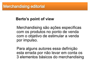 Berto’s point of view

Merchandising são ações específicas
com os produtos no ponto de venda
com o objetivo de estimular a venda
por impulso.

Para alguns autores essa definição
esta errada por não levar em conta os
3 elementos básicos do merchandising
 