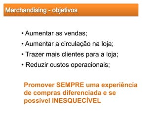 • Aumentar as vendas;
• Aumentar a circulação na loja;
• Trazer mais clientes para a loja;
• Reduzir custos operacionais;


Promover SEMPRE uma experiência
de compras diferenciada e se
possível INESQUECÍVEL
 