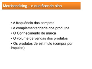 • A frequência das compras
• A complementaridade dos produtos
• O Conhecimento de marca
• O volume de vendas dos produtos
• Os produtos de estímulo (compra por
impulso)
 