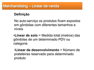 Definição
No auto-serviço os produtos ficam expostos
em gôndolas com diferentes tamanhos e
níveis
•Linear de solo = Medida total (metros) das
gôndolas de um determinado PDV ou
categoria
•Linear de desenvolvimento = Número de
prateleiras reservado para determinado
produto
 