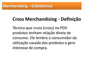 Cross Merchandising - Definição
Técnica que cruza (cross) no PDV
produtos tenham relação direta de
consumo. Ele lembra o consumidor da
utilização casada dos produtos e gera
interesse de compra.
 