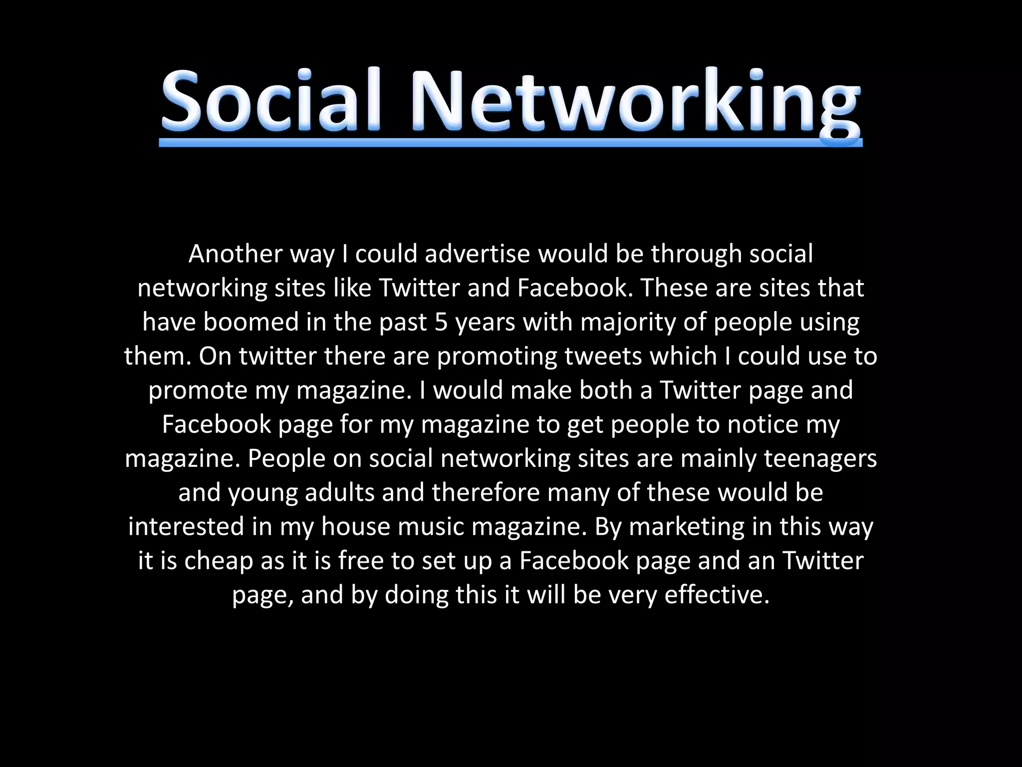 Another way I could advertise would be through social
 networking sites like Twitter and Facebook. These are sites that
  have boomed in the past 5 years with majority of people using
them. On twitter there are promoting tweets which I could use to
  promote my magazine. I would make both a Twitter page and
    Facebook page for my magazine to get people to notice my
magazine. People on social networking sites are mainly teenagers
      and young adults and therefore many of these would be
interested in my house music magazine. By marketing in this way
 it is cheap as it is free to set up a Facebook page and an Twitter
          page, and by doing this it will be very effective.
 