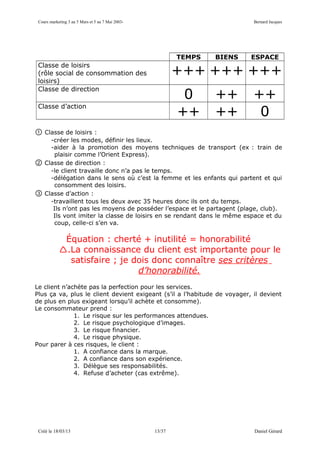 Cours marketing 3 au 5 Mars et 5 au 7 Mai 2003-                           Bernard Jacques




                                                           TEMPS   BIENS   ESPACE
 Classe de loisirs
 (rôle social de consommation des                          +++ +++ +++
 loisirs)
 Classe de direction
                                                            0      ++      ++
 Classe d’action
                                                           ++      ++       0
①   Classe de loisirs :
      -créer les modes, définir les lieux.
      -aider à la promotion des moyens techniques de transport (ex : train de
       plaisir comme l’Orient Express).
②   Classe de direction :
      -le client travaille donc n’a pas le temps.
      -délégation dans le sens où c’est la femme et les enfants qui partent et qui
       consomment des loisirs.
③   Classe d’action :
      -travaillent tous les deux avec 35 heures donc ils ont du temps.
       Ils n’ont pas les moyens de posséder l’espace et le partagent (plage, club).
       Ils vont imiter la classe de loisirs en se rendant dans le même espace et du
       coup, celle-ci s’en va.

             Équation : cherté + inutilité = honorabilité
            .La connaissance du client est importante pour le
              satisfaire ; je dois donc connaître ses critères
                               d’honorabilité.
Le client n’achète pas la perfection pour les services.
Plus ça va, plus le client devient exigeant (s’il a l’habitude de voyager, il devient
de plus en plus exigeant lorsqu’il achète et consomme).
Le consommateur prend :
              1. Le risque sur les performances attendues.
              2. Le risque psychologique d’images.
              3. Le risque financier.
              4. Le risque physique.
Pour parer à ces risques, le client :
              1. A confiance dans la marque.
              2. A confiance dans son expérience.
              3. Délègue ses responsabilités.
              4. Refuse d’acheter (cas extrême).




 Créé le 18/03/13                                  13/37                   Daniel Gérard
 